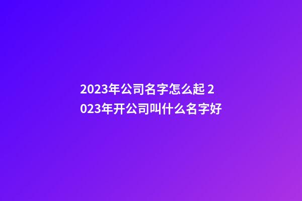 2023年公司名字怎么起 2023年开公司叫什么名字好-第1张-公司起名-玄机派